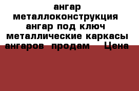 ангар металлоконструкция, ангар под ключ, металлические каркасы ангаров, продам  › Цена ­ 100 - Свердловская обл., Екатеринбург г. Строительство и ремонт » Материалы   